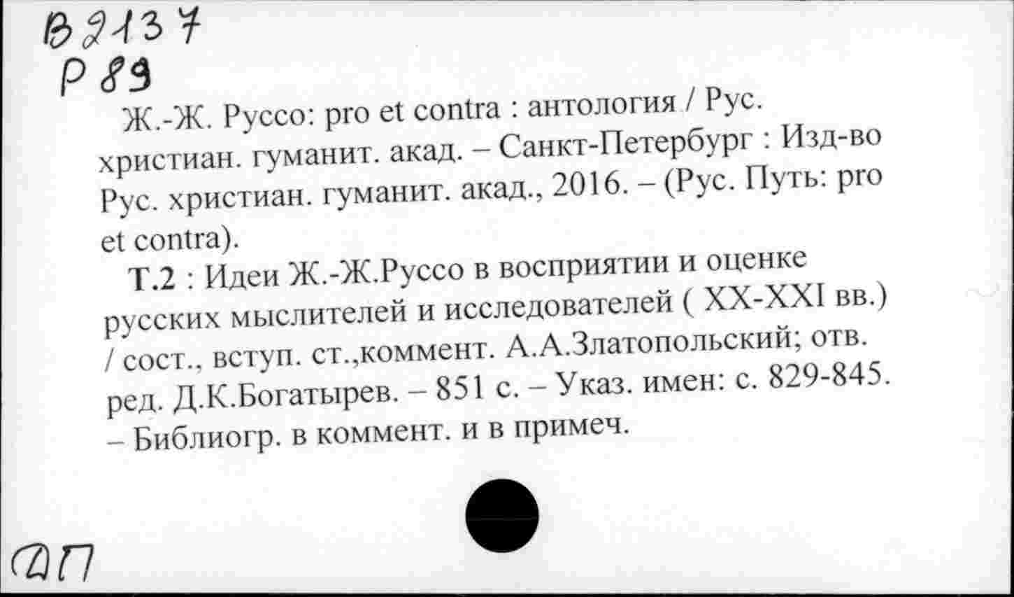 ﻿Ж.-Ж. Руссо: pro et contra : антология / Рус. христиан, туманит, акад. - Санкт-Петербург : Изд-во Рус. христиан, туманит, акад., 2016. - (Рус. Путь: pro et contra).
Т.2 : Идеи Ж.-Ж.Руссо в восприятии и оценке русских мыслителей и исследователей ( XX-XXI вв.) / сост., вступ. ст.,коммент. А.А.Златопольский; отв. ред. Д.К.Богатырев. - 851 с. - Указ, имен: с. 829-845. - Библиогр. в коммент, и в примем.